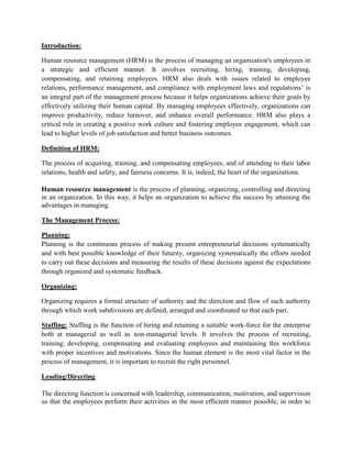 Introduction:
Human resource management (HRM) is the process of managing an organization's employees in
a strategic and efficient manner. It involves recruiting, hiring, training, developing,
compensating, and retaining employees. HRM also deals with issues related to employee
relations, performance management, and compliance with employment laws and regulations’ is
an integral part of the management process because it helps organizations achieve their goals by
effectively utilizing their human capital. By managing employees effectively, organizations can
improve productivity, reduce turnover, and enhance overall performance. HRM also plays a
critical role in creating a positive work culture and fostering employee engagement, which can
lead to higher levels of job satisfaction and better business outcomes.
Definition of HRM:
The process of acquiring, training, and compensating employees, and of attending to their labor
relations, health and safety, and fairness concerns. It is, indeed, the heart of the organizations.
Human resource management is the process of planning, organizing, controlling and directing
in an organization. In this way, it helps an organization to achieve the success by attaining the
advantages in managing.
The Management Process:
Planning:
Planning is the continuous process of making present entrepreneurial decisions systematically
and with best possible knowledge of their futurity, organizing systematically the efforts needed
to carry out these decisions and measuring the results of these decisions against the expectations
through organized and systematic feedback.
Organizing:
Organizing requires a formal structure of authority and the direction and flow of such authority
through which work subdivisions are defined, arranged and coordinated so that each part.
Staffing: Staffing is the function of hiring and retaining a suitable work-force for the enterprise
both at managerial as well as non-managerial levels. It involves the process of recruiting,
training, developing, compensating and evaluating employees and maintaining this workforce
with proper incentives and motivations. Since the human element is the most vital factor in the
process of management, it is important to recruit the right personnel.
Leading/Directing
The directing function is concerned with leadership, communication, motivation, and supervision
so that the employees perform their activities in the most efficient manner possible, in order to
 