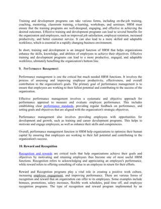 Training and development programs can take various forms, including on-the-job training,
coaching, mentoring, classroom training, e-learning, workshops, and seminars. HRM must
ensure that the training programs are well-designed, engaging, and effective in achieving the
desired outcomes. Effective training and development programs can lead to several benefits for
the organization and employees, such as improved job satisfaction, employee retention, increased
productivity, and better customer service. It can also lead to a more skilled and adaptable
workforce, which is essential in a rapidly changing business environment.
In short, training and development is an integral function of HRM that helps organizations
enhance the skills, knowledge, and abilities of employees to achieve their objectives. Effective
training and development programs can lead to a more productive, engaged, and adaptable
workforce, ultimately benefiting the organization's bottom line.
9. Performance Management
Performance management is one the critical but much needed HRM functions. It involves the
process of assessing and improving employee productivity, effectiveness, and overall
contribution to the organization's goals. The primary goal of performance management is to
ensure that employees are working to their fullest potential and contributing to the success of the
organization.
Effective performance management involves a systematic and objective approach for
performance appraisal to measure and evaluate employee performance. This includes
establishing clear performance standards, providing regular feedback on performance, and
setting goals and objectives that are aligned with the organization's strategic objectives.
Performance management also involves providing employees with opportunities for
development and growth, such as training and career development programs. This helps to
motivate and engage employees, as well as enhance their skills and competencies.
Overall, performance management function in HRM help organizations to optimize their human
capital by ensuring that employees are working to their full potential and contributing to the
organization's success.
10. Reward and Recognition
Recognition and rewards are critical tools that help organizations achieve their goals and
objectives by motivating and retaining employees thus become one of most useful HRM
functions. Recognition refers to acknowledging and appreciating an employee's performance,
while reward refers to offering something of value to an employee in return for their efforts.
Reward and Recognition programs play a vital role in creating a positive work culture,
increasing employee engagement, and improving performance. There are various forms of
recognition and reward that an organization can offer to its employees. Some examples include
bonuses, promotions, salary increases, flexible work schedules, paid time off, and employee
recognition programs. The type of recognition and reward program implemented by an
 