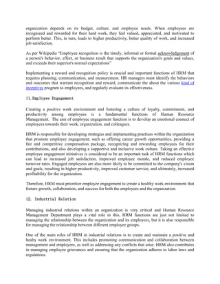 organization depends on its budget, culture, and employee needs. When employees are
recognized and rewarded for their hard work, they feel valued, appreciated, and motivated to
perform better. This, in turn, leads to higher productivity, better quality of work, and increased
job satisfaction.
As per Wikipedia “Employee recognition is the timely, informal or formal acknowledgement of
a person's behavior, effort, or business result that supports the organization's goals and values,
and exceeds their superior's normal expectations”
Implementing a reward and recognition policy is crucial and important functions of HRM that
requires planning, communication, and measurement. HR managers must identify the behaviors
and outcomes that warrant recognition and reward, communicate the about the various kind of
incentives program to employees, and regularly evaluate its effectiveness.
11.Employee Engagement
Creating a positive work environment and fostering a culture of loyalty, commitment, and
productivity among employees is a fundamental functions of Human Resource
Management. The aim of employee engagement function is to develop an emotional connect of
employees towards their work, organization, and colleagues.
HRM is responsible for developing strategies and implementing practices within the organization
that promote employee engagement, such as offering career growth opportunities, providing a
fair and competitive compensation package, recognizing and rewarding employees for their
contributions, and also developing a supportive and inclusive work culture. Taking an effective
employee engagement initiatives is considered to be an important task of HRM functions which
can lead to increased job satisfaction, improved employee morale, and reduced employee
turnover rates. Engaged employees are also more likely to be committed to the company's vision
and goals, resulting in higher productivity, improved customer service, and ultimately, increased
profitability for the organization.
Therefore, HRM must prioritize employee engagement to create a healthy work environment that
fosters growth, collaboration, and success for both the employees and the organization.
12. Industrial Relation
Managing industrial relations within an organization is very critical and Human Resource
Management Department plays a vital role in this. HRM functions are just not limited to
managing the relationship between the organization and its employees, but it is also responsible
for managing the relationship between different employee groups.
One of the main roles of HRM in industrial relations is to create and maintain a positive and
healty work environment. This includes promoting communication and collaboration between
management and employees, as well as addressing any conflicts that arise. HRM also contributes
in managing employee grievances and ensuring that the organization adheres to labor laws and
regulations.
 