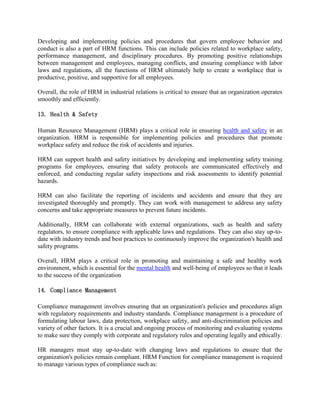 Developing and implementing policies and procedures that govern employee behavior and
conduct is also a part of HRM functions. This can include policies related to workplace safety,
performance management, and disciplinary procedures. By promoting positive relationships
between management and employees, managing conflicts, and ensuring compliance with labor
laws and regulations, all the functions of HRM ultimately help to create a workplace that is
productive, positive, and supportive for all employees.
Overall, the role of HRM in industrial relations is critical to ensure that an organization operates
smoothly and efficiently.
13. Health & Safety
Human Resource Management (HRM) plays a critical role in ensuring health and safety in an
organization. HRM is responsible for implementing policies and procedures that promote
workplace safety and reduce the risk of accidents and injuries.
HRM can support health and safety initiatives by developing and implementing safety training
programs for employees, ensuring that safety protocols are communicated effectively and
enforced, and conducting regular safety inspections and risk assessments to identify potential
hazards.
HRM can also facilitate the reporting of incidents and accidents and ensure that they are
investigated thoroughly and promptly. They can work with management to address any safety
concerns and take appropriate measures to prevent future incidents.
Additionally, HRM can collaborate with external organizations, such as health and safety
regulators, to ensure compliance with applicable laws and regulations. They can also stay up-to-
date with industry trends and best practices to continuously improve the organization's health and
safety programs.
Overall, HRM plays a critical role in promoting and maintaining a safe and healthy work
environment, which is essential for the mental health and well-being of employees so that it leads
to the success of the organization
14. Compliance Management
Compliance management involves ensuring that an organization's policies and procedures align
with regulatory requirements and industry standards. Compliance management is a procedure of
formulating labour laws, data protection, workplace safety, and anti-discrimination policies and
variety of other factors. It is a crucial and ongoing process of monitoring and evaluating systems
to make sure they comply with corporate and regulatory rules and operating legally and ethically.
HR managers must stay up-to-date with changing laws and regulations to ensure that the
organization's policies remain compliant. HRM Function for compliance management is required
to manage various types of compliance such as:
 