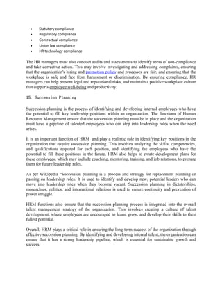  Statutory compliance
 Regulatory compliance
 Contractual compliance
 Union law compliance
 HR technology compliance
The HR managers must also conduct audits and assessments to identify areas of non-compliance
and take corrective action. This may involve investigating and addressing complaints, ensuring
that the organization's hiring and promotion policy and processes are fair, and ensuring that the
workplace is safe and free from harassment or discrimination. By ensuring compliance, HR
managers can help prevent legal and reputational risks, and maintain a positive workplace culture
that supports employee well-being and productivity.
15. Succession Planning
Succession planning is the process of identifying and developing internal employees who have
the potential to fill key leadership positions within an organization. The functions of Human
Resource Management ensure that the succession planning must be in place and the organization
must have a pipeline of talented employees who can step into leadership roles when the need
arises.
It is an important function of HRM and play a realistic role in identifying key positions in the
organization that require succession planning. This involves analyzing the skills, competencies,
and qualifications required for each position, and identifying the employees who have the
potential to fill these positions in the future. HRM also helps to create development plans for
these employees, which may include coaching, mentoring, training, and job rotations, to prepare
them for future leadership roles.
As per Wikipedia “Succession planning is a process and strategy for replacement planning or
passing on leadership roles. It is used to identify and develop new, potential leaders who can
move into leadership roles when they become vacant. Succession planning in dictatorships,
monarchies, politics, and international relations is used to ensure continuity and prevention of
power struggle.
HRM functions also ensure that the succession planning process is integrated into the overall
talent management strategy of the organization. This involves creating a culture of talent
development, where employees are encouraged to learn, grow, and develop their skills to their
fullest potential.
Overall, HRM plays a critical role in ensuring the long-term success of the organization through
effective succession planning. By identifying and developing internal talent, the organization can
ensure that it has a strong leadership pipeline, which is essential for sustainable growth and
success.
 