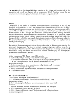 To conclude, all the functions of HRM are essential an play critical and important role in the
expansion and overall development of an organization. HRM functions ensure that an
organization's workforce is properly trained, motivated, and compensated well.
Chapter 1
The purpose of this chapter is to explain what human resource management is, and why it's
important to all managers. We’ll see that human resource management activities such as hiring,
training, appraising, compensating, and developing employees are part of every manager’s job.
And we’ll see that human resource management is also a separate function, usually with its own
human resource or “HR ”manager. The main topics we'll cover include the meaning of human
resource management; why human resource management is important to all managers, global
and competitive trends, human resource management trends, and the plan of this book. The
framework above (which introduces each chapter) makes this point: That to formulate and apply
HR practice like testing and training you should understand the strategic and legal context in
which you’re managing.
Furthermore, This chapter explains how to design and develop an HR system that supports the
company’s strategic goals. We cover the strategic management process and how to develop a
strategic plan. We also discuss the HR manager’s role in the process of strategy execution and
formulation. Finally, we explain why metrics are essential for identifying and creating high-
performance human resource policies
At the conclusion of this chapter, you will be able to:
1. Explain why strategic planning is important to all managers.
2. Explain with examples each of the seven steps in the strategic planning process.
3. List with examples the main generic types of corporate strategies and
competitive strategies.
4. Define strategic human resource management and give an example of strategic
human resource management in practice.
5. Briefly describe three important strategic human resource management tools.
6. Explain with examples
LEARNING OBJECTIVES
After studying this chapter, you will be able to:
1. Explain what human resource management is and how it relates to the
management process.
2. Show with examples why human resource management is important to all
managers.
3. Illustrate the human resources responsibilities of line and staff managers.
4. After studying this chapter, you will be able to:
5. Briefly discuss and illustrate each of the important trends influencing human
resource management.
 