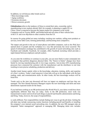 In addition, we will discuss other trends such as:
• More knowledge works
• Aging workforce
• Economic downturn
• Slower economic growth
Globalization refers to the tendency of firms to extend their sales, ownership, and/or
manufacturing to new markets abroad. Dell, for example, is planning to supply PCs to
China. China is expected to become the largest market for computers in the world.
Companies such as Toyota, BMW, and Honda build and sell some of their vehicles here
in the U.S. and even ship them to other countries from the US
he reasons for going global are many including: reaching new markets, selling more products or
services, lower labor costs, forming partnerships, and becoming more competitive.
The impact and growth in the use of smart phones and tablet computers, such as the iPad, have
opened doors to people and the workplace in a way that previously has never occurred. The
speed of information exchange has contributed to the growth of social networking sites such as
Facebook and LinkedIn. Facebook, for example, offers Facebook recruiting which provides a
rapid channel between employers and job-seekers.
As you enter the workforce or continue in your jobs, you are more likely to enter commands into
a computer than perform dangerous physical labor. The “brawn to brains” changes have been
fueled by moving manufacturing jobs to low-wage countries. Just-in-time (JIT) manufacturing
processes have connected the customer with the manufacturer and the distributor in real time
resulting in more precise scheduling, production and delivery.
Another trend, human capital, refers to the knowledge, education, training, skills, and expertise
of a firm’s workers. Today’s (and tomorrow’s) best jobs will go to the individuals with the best
reading, math, and communication skills. In other words, the best knowledge workers will be
hired first.
Trends such as the ones just discussed will have an impact on employees and how they are
managed. The New Human Resource Managers require the new knowledge and skills and must
demonstrate expected results for the future.
If you had been working as an HR professional after World War II, your duties would have been
significantly different than they are today. Early in the HR profession, most work was
transactional in nature and involved such things as payroll and benefits administration and hiring
and firing. Today, however, the scope of responsibilities.
is vastly different. New responsibilities include finding new ways to get the job done. Getting the
job done may include outsourcing routine functions including payroll and benefits or installing
the company’s own internal social networking sites. In addition, the new HR managers take an
integrated “talent management” approach to managing HR. Managing talent now includes
 