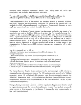 managing ethics, employee engagement, adding value, having more and varied core
competencies, and measuring HR performance and results.
You may wish to consider what ethics are. Are ethical considerations different for
different people? In what ways should HR be involved in managing ethics?
Talent management is both a goal-oriented and integrated process of planning, recruiting,
developing, managing, and compensating employees. HR managers also manage ethics, the
standards by which individuals judge their own behaviors. Engagement is the extent to which
employees are emotionally and mentally devoted in their work.
Measurement of the impact of human resource practices on the profitability and growth of an
organization can make a significant difference in productivity. For example, knowing that a
company is able to recruit and hire productive employees 50% faster than its competitors can
make a significant difference in efficiency. Using evidence- based HR practices in addition to
actual measurements such as existing data or outside research will help keep HR an effective
strategic planning partner. In both the long and the short run, HR managers must function as
business partners, factors of an effective organizational culture, a business supporter and
strategic partner. As the profession of HR continues to change, new competencies will be added
to the list.
In review, you should now be able to:
1. Explain what human resource management is and how it relates to the
management process.
2. Show with examples why human resource management is important to all
managers.
3. Illustrate the human resources responsibilities of line and staff (HR) managers.
4. Briefly discuss and illustrate each of the important trends influencing human
resource management.
5. List and briefly describe important traits of today’s human resource managers.
6. Define and give an example of evidence-based human resource management
The Human Resource function today continues to play an increasingly visible role in the
strategic planning and management process. The HR function requires a new level of skill and
competency among HR professionals. HR managers must develop measurable strategies that
influentially showcase the impact of HR on business performance. Successful Human Resource
managers have adopted a Perspective that focuses on how their departments can play a central
role in implementing strategy.
Strategic planning is important because in a well-run organization the goals come from the top of
the organization downward. The process forms a hierarchy of goals. These goals, in turn, should
guide everyone in the organization in what they do. A strategic plan is the company’s plan for
how it will match its internal
 