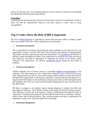 achieve the desired goals. The leadership element involves issuing of instructions and guiding
the subordinates about procedures and methods.
Controlling:
Controlling is the measurement & correction of performance activities of subordinates in order to
make sure that the organizational objectives and plans desired to obtain them as being
accomplished”.
Top 11 tasks where the Role of HR is important
The role of Human Resource is important in various tasks and areas within a company. Listed
below are top tasks where role of HR is important in an organization:
1. Recruitment and selection
HR is responsible for recruiting and selecting the right candidates for the right job role in an
organization. It doesn’t end here, HR needs various policies and strategies to manage people
and comply with their organizational needs and requirements. The recruitment and selection or
staffing is about developing the ability of the organization to search the new talent and recruit
new employees and help an organization in improving the quality of the human capital
working in the organization. An effective recruitment process brings the best talent in
company.
1. Training and development
Another important role of human resource is providing training and development to the
employees. The right training as well as behavioral training has seen a trend in the last few
years. Organizations are ready to invest in the training of their employee to meet the technical
and behavioral requirements of the business operations. Training and skill development is a
regular need of the business as the technology is being used not only to build and operate plant
and machinery but it also very much exists and keeps changing day by day to perform any of
the official tasks.
HR Role in company is to conducts various training programs to enhance the skills and
knowledge of employees. They identify training needs design and develop training sessions.
Thus HR plays a crucial role in developing a culture of learning and development within an
organization. Training and development can take different forms such as workshops, seminars,
online courses and on-the-job-training. Thus, training programs provides an opportunity for
employees to acquire new skills and expand their knowledge.
1. Performance Management
 