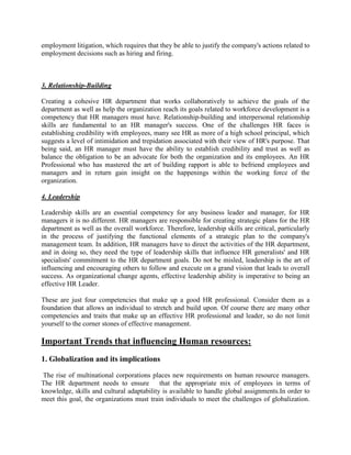 employment litigation, which requires that they be able to justify the company's actions related to
employment decisions such as hiring and firing.
3. Relationship-Building
Creating a cohesive HR department that works collaboratively to achieve the goals of the
department as well as help the organization reach its goals related to workforce development is a
competency that HR managers must have. Relationship-building and interpersonal relationship
skills are fundamental to an HR manager's success. One of the challenges HR faces is
establishing credibility with employees, many see HR as more of a high school principal, which
suggests a level of intimidation and trepidation associated with their view of HR's purpose. That
being said, an HR manager must have the ability to establish credibility and trust as well as
balance the obligation to be an advocate for both the organization and its employees. An HR
Professional who has mastered the art of building rapport is able to befriend employees and
managers and in return gain insight on the happenings within the working force of the
organization.
4. Leadership
Leadership skills are an essential competency for any business leader and manager, for HR
managers it is no different. HR managers are responsible for creating strategic plans for the HR
department as well as the overall workforce. Therefore, leadership skills are critical, particularly
in the process of justifying the functional elements of a strategic plan to the company's
management team. In addition, HR managers have to direct the activities of the HR department,
and in doing so, they need the type of leadership skills that influence HR generalists' and HR
specialists' commitment to the HR department goals. Do not be misled, leadership is the art of
influencing and encouraging others to follow and execute on a grand vision that leads to overall
success. As organizational change agents, effective leadership ability is imperative to being an
effective HR Leader.
These are just four competencies that make up a good HR professional. Consider them as a
foundation that allows an individual to stretch and build upon. Of course there are many other
competencies and traits that make up an effective HR professional and leader, so do not limit
yourself to the corner stones of effective management.
Important Trends that influencing Human resources:
1. Globalization and its implications
The rise of multinational corporations places new requirements on human resource managers.
The HR department needs to ensure that the appropriate mix of employees in terms of
knowledge, skills and cultural adaptability is available to handle global assignments.In order to
meet this goal, the organizations must train individuals to meet the challenges of globalization.
 