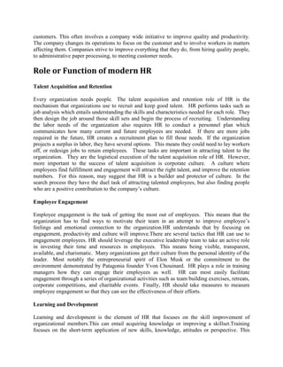 customers. This often involves a company wide initiative to improve quality and productivity.
The company changes its operations to focus on the customer and to involve workers in matters
affecting them. Companies strive to improve everything that they do, from hiring quality people,
to administrative paper processing, to meeting customer needs.
Role or Function of modern HR
Talent Acquisition and Retention
Every organization needs people. The talent acquisition and retention role of HR is the
mechanism that organizations use to recruit and keep good talent. HR performs tasks such as
job analysis which entails understanding the skills and characteristics needed for each role. They
then design the job around those skill sets and begin the process of recruiting. Understanding
the labor needs of the organization also requires HR to conduct a personnel plan which
communicates how many current and future employees are needed. If there are more jobs
required in the future, HR creates a recruitment plan to fill those needs. If the organization
projects a surplus in labor, they have several options. This means they could need to lay workers
off, or redesign jobs to retain employees. These tasks are important in attracting talent to the
organization. They are the logistical execution of the talent acquisition role of HR. However,
more important to the success of talent acquisition is corporate culture. A culture where
employees find fulfillment and engagement will attract the right talent, and improve the retention
numbers. For this reason, may suggest that HR is a builder and protector of culture. In the
search process they have the duel task of attracting talented employees, but also finding people
who are a positive contribution to the company’s culture.
Employee Engagement
Employee engagement is the task of getting the most out of employees. This means that the
organization has to find ways to motivate their team in an attempt to improve employee’s
feelings and emotional connection to the organization.HR understands that by focusing on
engagement, productivity and culture will improve.There are several tactics that HR can use to
engagement employees. HR should leverage the executive leadership team to take an active role
in investing their time and resources in employees. This means being visible, transparent,
available, and charismatic. Many organizations get their culture from the personal identity of the
leader. Most notably the entrepreneurial spirit of Elon Musk or the commitment to the
environment demonstrated by Patagonia founder Yvon Chouinard. HR plays a role in training
managers how they can engage their employees as well. HR can most easily facilitate
engagement through a series of organizational activities such as team building exercises, retreats,
corporate competitions, and charitable events. Finally, HR should take measures to measure
employee engagement so that they can see the effectiveness of their efforts.
Learning and Development
Learning and development is the element of HR that focuses on the skill improvement of
organizational members.This can entail acquiring knowledge or improving a skillset.Training
focuses on the short-term application of new skills, knowledge, attitudes or perspective. This
 