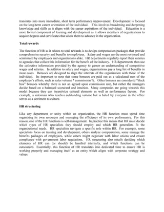 translates into more immediate, short term performance improvement. Development is focused
on the long-term career orientation of the individual. This involves broadening and deepening
knowledge and skills as it aligns with the career aspirations of the individual. Education is a
more formal component of learning and development as it allows members of organizations to
acquire degrees and certificates that allow them to advance in the organization.
Total rewards
The function of HR as it relates to total rewards is to design compensation packages that provide
comprehensive security and benefits to employees. Salary and wages are the most reviewed and
scrutinized by employees and organizations alike. HR departments regularly report their salaries
to agencies that collect this information for the benefit of the industry. HR departments then use
the collective information provided by the agency to garner an understanding of competitive
wages and salaries. In addition to salary and wages, organizations pay a long list of benefits in
most cases. Bonuses are designed to align the interests of the organization with those of the
individual. Its important to note that some bonuses are paid out as a calculated sum of the
employee’s efforts, such as sales volume * commission %. Other bonuses are considered “black
box” bonuses whereby there is not an agreed upon commission rate, but rather the managers
decide based on a balanced scorecard and intuition. Many companies are going towards this
model because they can incentivize cultural elements as well as performance factors. For
example, a salesman who reaches outstanding volume but is hated by everyone in the office
serves as a detriment to culture.
HR structuring
Like any department or unity within an organization, the HR function must spend time
organizing its own resources and managing the efficiency of its own performance. For this
reason, one of the HR functions is self-management. In practice this means that HR must decide
which types of HR specialists they should employ and which HR generalists fit the
organizational needs. HR specialists navigate a specific role within HR. For example, some
specialists focus on training and development, others analyze compensation, some manage the
benefits packages of employees, while others might negotiate with labor unions and ensure
compliance with government labor regulations. HR structuring also entails deciding which
elements of HR can (or should) be handled internally, and which functions can be
outsourced. Essentially, this function of HR translates into dedicated time to ensure HR is
working properly and managing itself as an entity which aligns with corporate strategy and
values.
 