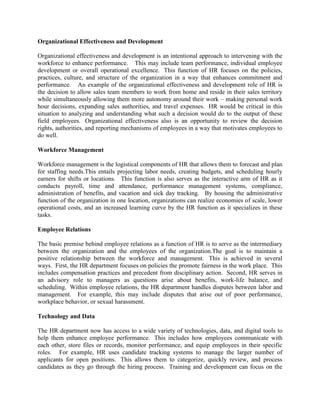 Organizational Effectiveness and Development
Organizational effectiveness and development is an intentional approach to intervening with the
workforce to enhance performance. This may include team performance, individual employee
development or overall operational excellence. This function of HR focuses on the policies,
practices, culture, and structure of the organization in a way that enhances commitment and
performance. An example of the organizational effectiveness and development role of HR is
the decision to allow sales team members to work from home and reside in their sales territory
while simultaneously allowing them more autonomy around their work – making personal work
hour decisions, expanding sales authorities, and travel expenses. HR would be critical in this
situation to analyzing and understanding what such a decision would do to the output of these
field employees. Organizational effectiveness also is an opportunity to review the decision
rights, authorities, and reporting mechanisms of employees in a way that motivates employees to
do well.
Workforce Management
Workforce management is the logistical components of HR that allows them to forecast and plan
for staffing needs.This entails projecting labor needs, creating budgets, and scheduling hourly
earners for shifts or locations. This function is also serves as the interactive arm of HR as it
conducts payroll, time and attendance, performance management systems, compliance,
administration of benefits, and vacation and sick day tracking. By housing the administrative
function of the organization in one location, organizations can realize economies of scale, lower
operational costs, and an increased learning curve by the HR function as it specializes in these
tasks.
Employee Relations
The basic premise behind employee relations as a function of HR is to serve as the intermediary
between the organization and the employees of the organization.The goal is to maintain a
positive relationship between the workforce and management. This is achieved in several
ways. First, the HR department focuses on policies the promote fairness in the work place. This
includes compensation practices and precedent from disciplinary action. Second, HR serves in
an advisory role to managers as questions arise about benefits, work-life balance, and
scheduling. Within employee relations, the HR department handles disputes between labor and
management. For example, this may include disputes that arise out of poor performance,
workplace behavior, or sexual harassment.
Technology and Data
The HR department now has access to a wide variety of technologies, data, and digital tools to
help them enhance employee performance. This includes how employees communicate with
each other, store files or records, monitor performance, and equip employees in their specific
roles. For example, HR uses candidate tracking systems to manage the larger number of
applicants for open positions. This allows them to categorize, quickly review, and process
candidates as they go through the hiring process. Training and development can focus on the
 