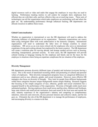 digital resources such as video and audio that engage the employee in ways they are used to
learning. Performance tracking metrics in call centers for example show employees how
efficient they are with their calls, and how effective they are at resolving issues. These sorts of
technologies can tell the organization which tasks employees are performing well and where the
gaps are. By understanding performance through enhanced tracking, HR departments can
allocate resources to address these issues.
Global Contextualization
Whether an organization is international or not, the HR department will need to address the
increasing influence of globalization on its organization. Domestic organizations can source
labor using immigrant labor with work authorization in the domestic company. International
organizations will need to understand the labor laws of foreign countries to ensure
compliance. HR serves as an even more critical role for employees who serve as international
expatriates (living and working abroad, but employed by the home country). The HR department
will create a transition plan for moving abroad, and arrange needed services such as housing,
schooling, transportation, personal security. In most cases, the HR department will provide
cultural training or language training for the employee and family and do the taxes for the
employee in situations where being an expatriate complicates the tax situation of the employee.
Diversity Management
HR departments promote diversity (different types of people) and inclusion (everyone having a
voice). This is the result of intentional recruiting efforts and promoting of cultural and personal
values of employees. Most diversity management programs focus on categorical differences in
employees such as race, ethnicity, gender, and sexual orientation. However, more effective HR
managers also focus on diversity of thought. They look for people from different backgrounds
within these categories because unique backgrounds means unique thinking. Research suggests
that focusing on the simple categories of race, ethnicity, gender and sexual orientation has a
marginal benefit to the performance of the organization. Diversity of thought yields much more
substantial payback. Having employees from small towns and big cities, Midwest and Northeast,
large state schools and small private institution, born and raised in the local area and outside the
state, industry experience in the organization’s industry and competing or complimentary
industries, introverts and extroverts, diverse personal interests and collective ideals, and the list
goes on. Ultimately the role of the HR department is to manage the performance of employees,
and encouraging diversity is a means to do that.
 