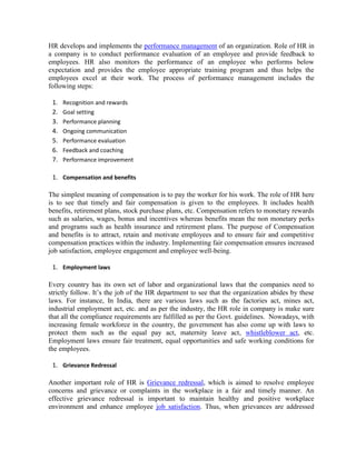 HR develops and implements the performance management of an organization. Role of HR in
a company is to conduct performance evaluation of an employee and provide feedback to
employees. HR also monitors the performance of an employee who performs below
expectation and provides the employee appropriate training program and thus helps the
employees excel at their work. The process of performance management includes the
following steps:
1. Recognition and rewards
2. Goal setting
3. Performance planning
4. Ongoing communication
5. Performance evaluation
6. Feedback and coaching
7. Performance improvement
1. Compensation and benefits
The simplest meaning of compensation is to pay the worker for his work. The role of HR here
is to see that timely and fair compensation is given to the employees. It includes health
benefits, retirement plans, stock purchase plans, etc. Compensation refers to monetary rewards
such as salaries, wages, bonus and incentives whereas benefits mean the non monetary perks
and programs such as health insurance and retirement plans. The purpose of Compensation
and benefits is to attract, retain and motivate employees and to ensure fair and competitive
compensation practices within the industry. Implementing fair compensation ensures increased
job satisfaction, employee engagement and employee well-being.
1. Employment laws
Every country has its own set of labor and organizational laws that the companies need to
strictly follow. It’s the job of the HR department to see that the organization abides by these
laws. For instance, In India, there are various laws such as the factories act, mines act,
industrial employment act, etc. and as per the industry, the HR role in company is make sure
that all the compliance requirements are fulfilled as per the Govt. guidelines. Nowadays, with
increasing female workforce in the country, the government has also come up with laws to
protect them such as the equal pay act, maternity leave act, whistleblower act, etc.
Employment laws ensure fair treatment, equal opportunities and safe working conditions for
the employees.
1. Grievance Redressal
Another important role of HR is Grievance redressal, which is aimed to resolve employee
concerns and grievance or complaints in the workplace in a fair and timely manner. An
effective grievance redressal is important to maintain healthy and positive workplace
environment and enhance employee job satisfaction. Thus, when grievances are addressed
 