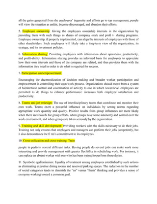 all the gains generated from the employees’ ingenuity and efforts go to top management, people
will view the situation as unfair, become discouraged, and abandon their efforts.
5. Employee ownership: Giving the employees ownership interests in the organization by
providing them with such things as shares of company stock and profi t- sharing programs.
Employee ownership, if properly implemented, can align the interests of employees with those of
other shareholders. Such employees will likely take a long-term view of the organization, its
strategy, and its investment policies.
6. Information sharing: Providing employees with information about operations, productivity,
and profit-ability. Information sharing provides an informed basis for employees to appreciate
how their own interests and those of the company are related, and thus provides them with the
information they need in order to do what is required for success.
7. Participation and empowerment:
Encouraging the decentralization of decision making and broader worker participation and
empowerment in controlling their own work process. Organizations should move from a system
of hierarchical control and coordination of activity to one in which lower-level employees are
permitted to do things to enhance performance. increases both employee satisfaction and
productivity.
8. Teams and job redesign: The use of interdisciplinary teams that coordinate and monitor their
own work. Teams exert a powerful influence on individuals by setting norms regarding
appropriate work quantity and quality. Positive results from group influences are more likely
when there are rewards for group efforts, when groups have some autonomy and control over the
work environment, and when groups are taken seriously by the organization.
9. Training and skill development: Providing workers with the skills necessary to do their jobs.
Training not only ensures that employees and managers can perform their jobs competently, but
it also demonstrates the fi rm’s commitment to its employees.
10. Cross-utilization and cross-training: Train
people to perform several different tasks. Having people do several jobs can make work more
interesting and provide management with greater flexibility in scheduling work. For instance, it
can replace an absent worker with one who has been trained to perform those duties.
11. Symbolic egalitarianism: Equality of treatment among employees established by such actions
as eliminating executive dining rooms and reserved parking spaces. The reduction in the number
of social categories tends to diminish the “us” versus “them” thinking and provides a sense of
everyone working toward a common goal.
 