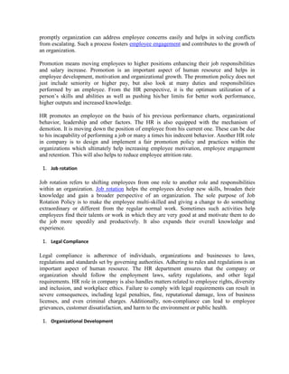 promptly organization can address employee concerns easily and helps in solving conflicts
from escalating. Such a process fosters employee engagement and contributes to the growth of
an organization.
Promotion means moving employees to higher positions enhancing their job responsibilities
and salary increase. Promotion is an important aspect of human resource and helps in
employee development, motivation and organizational growth. The promotion policy does not
just include seniority or higher pay, but also look at many duties and responsibilities
performed by an employee. From the HR perspective, it is the optimum utilization of a
person’s skills and abilities as well as pushing his/her limits for better work performance,
higher outputs and increased knowledge.
HR promotes an employee on the basis of his previous performance charts, organizational
behavior, leadership and other factors. The HR is also equipped with the mechanism of
demotion. It is moving down the position of employee from his current one. These can be due
to his incapability of performing a job or many a times his indecent behavior. Another HR role
in company is to design and implement a fair promotion policy and practices within the
organizations which ultimately help increasing employee motivation, employee engagement
and retention. This will also helps to reduce employee attrition rate.
1. Job rotation
Job rotation refers to shifting employees from one role to another role and responsibilities
within an organization. Job rotation helps the employees develop new skills, broaden their
knowledge and gain a broader perspective of an organization. The sole purpose of Job
Rotation Policy is to make the employee multi-skilled and giving a change to do something
extraordinary or different from the regular normal work. Sometimes such activities help
employees find their talents or work in which they are very good at and motivate them to do
the job more speedily and productively. It also expands their overall knowledge and
experience.
1. Legal Compliance
Legal compliance is adherence of individuals, organizations and businesses to laws,
regulations and standards set by governing authorities. Adhering to rules and regulations is an
important aspect of human resource. The HR department ensures that the company or
organization should follow the employment laws, safety regulations, and other legal
requirements. HR role in company is also handles matters related to employee rights, diversity
and inclusion, and workplace ethics. Failure to comply with legal requirements can result in
severe consequences, including legal penalties, fine, reputational damage, loss of business
licenses, and even criminal charges. Additionally, non-compliance can lead to employee
grievances, customer dissatisfaction, and harm to the environment or public health.
1. Organizational Development
 