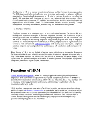 Another role of HR is to manage organizational change and development in an organization.
The HR department helps to implement new strategies, technologies or changes within an
organization. Organizational development in HR role in company is to focus on enhancing
people HR practices and processes to support the organizational development efforts.
Organizational development or OD includes intervention and activities aimed at improving
organizational effectiveness. These OD interventions include strategic planning, change
management, leadership development, team building and performance management.
1. Employee Retention
Employee retention is an important aspect in an organizational success. The role of HR is to
develop and implement strategies to increase employee retention. HR department helps in
creating positive work environment fostering employee engagement and job satisfaction. The
HR role in company is to develop employee engagement programs that help in employee
retention and minimize organizational turnover. Retaining employees saves organization costs
associated with recruitment, onboarding process and training new employees. Employee
retention helps in increased productivity and increased job satisfaction and employee well-
being.
Thus, the role of HR is just not limited to become a cost minimizing or cost cutting department
for the organization. Rather it has become an investment department given the important roles to
play. These tasks highlight the multifaceted role of HR in managing the people aspects of an
organization. HR professionals play a vital role in talent acquisition, development, engagement,
compliance, and overall organizational effectiveness.
Functions of HRM
Human Resource Management (HRM) is a strategic approach to managing an organization's
employees, from recruitment to deployment and beyond. The primary functions of HRM are to
ensure that the organization runs smoothly, effectively, and efficiently. HRM plays a critical role
in enhancing employee performance and reducing attrition rates, which in turn helps the
organization achieve its goals.
HRM functions encompass a wide range of activities, including recruitment, selection, training
and development, performance management, compensation and benefits, and employee relations.
The process begins with developing appropriate job descriptions and specifications, followed by
recruiting suitable candidates, and deploying them to their respective roles. The functions of
Human Resource Management also involve managing employee relations and providing
guidance on company policies and procedures.
 