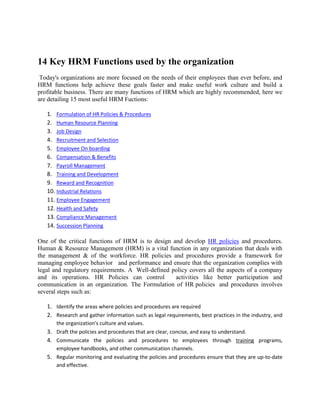 14 Key HRM Functions used by the organization
Today's organizations are more focused on the needs of their employees than ever before, and
HRM functions help achieve these goals faster and make useful work culture and build a
profitable business. There are many functions of HRM which are highly recommended, here we
are detailing 15 most useful HRM Fuctions:
1. Formulation of HR Policies & Procedures
2. Human Resource Planning
3. Job Design
4. Recruitment and Selection
5. Employee On boarding
6. Compensation & Benefits
7. Payroll Management
8. Training and Development
9. Reward and Recognition
10. Industrial Relations
11. Employee Engagement
12. Health and Safety
13. Compliance Management
14. Succession Planning
One of the critical functions of HRM is to design and develop HR policies and procedures.
Human & Resource Management (HRM) is a vital function in any organization that deals with
the management & of the workforce. HR policies and procedures provide a framework for
managing employee behavior and performance and ensure that the organization complies with
legal and regulatory requirements. A Well-defined policy covers all the aspects of a company
and its operations. HR Policies can control activities like better participation and
communication in an organization. The Formulation of HR policies and procedures involves
several steps such as:
1. Identify the areas where policies and procedures are required
2. Research and gather information such as legal requirements, best practices in the industry, and
the organization's culture and values.
3. Draft the policies and procedures that are clear, concise, and easy to understand.
4. Communicate the policies and procedures to employees through training programs,
employee handbooks, and other communication channels.
5. Regular monitoring and evaluating the policies and procedures ensure that they are up-to-date
and effective.
 