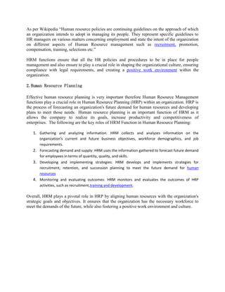 As per Wikipedia “Human resource policies are continuing guidelines on the approach of which
an organization intends to adopt in managing its people. They represent specific guidelines to
HR managers on various matters concerning employment and state the intent of the organization
on different aspects of Human Resource management such as recruitment, promotion,
compensation, training, selections etc.”
HRM functions ensure that all the HR policies and procedures to be in place for people
management and also ensure to play a crucial role in shaping the organizational culture, ensuring
compliance with legal requirements, and creating a positive work environment within the
organization.
2.Human Resource Planning
Effective human resource planning is very important therefore Human Resource Management
functions play a crucial role in Human Resource Planning (HRP) within an organization. HRP is
the process of forecasting an organization's future demand for human resources and developing
plans to meet those needs. Human resource planning is an important function of HRM as it
allows the company to realize its goals, increase productivity and competitiveness of
enterprises. The following are the key roles of HRM Function in Human Resource Planning:
1. Gathering and analyzing information: HRM collects and analyzes information on the
organization's current and future business objectives, workforce demographics, and job
requirements.
2. Forecasting demand and supply: HRM uses the information gathered to forecast future demand
for employees in terms of quantity, quality, and skills.
3. Developing and implementing strategies: HRM develops and implements strategies for
recruitment, retention, and succession planning to meet the future demand for human
resources
4. Monitoring and evaluating outcomes: HRM monitors and evaluates the outcomes of HRP
activities, such as recruitment,training and development.
Overall, HRM plays a pivotal role in HRP by aligning human resources with the organization's
strategic goals and objectives. It ensures that the organization has the necessary workforce to
meet the demands of the future, while also fostering a positive work environment and culture.
 