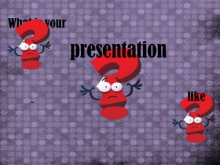 What is your

               presentation

                              like
 