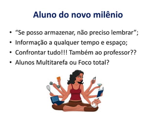 Aluno do novo milênio 
• “Se posso armazenar, não preciso lembrar”; 
• Informação a qualquer tempo e espaço; 
• Confrontar tudo!!! Também ao professor?? 
• Alunos Multitarefa ou Foco total? 
 