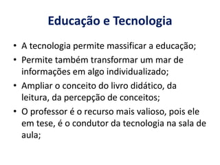 Educação e Tecnologia 
• A tecnologia permite massificar a educação; 
• Permite também transformar um mar de 
informações em algo individualizado; 
• Ampliar o conceito do livro didático, da 
leitura, da percepção de conceitos; 
• O professor é o recurso mais valioso, pois ele 
em tese, é o condutor da tecnologia na sala de 
aula; 
 