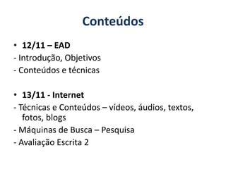 Conteúdos 
• 12/11 – EAD 
- Introdução, Objetivos 
- Conteúdos e técnicas 
• 13/11 - Internet 
- Técnicas e Conteúdos – vídeos, áudios, textos, 
fotos, blogs 
- Máquinas de Busca – Pesquisa 
- Avaliação Escrita 2 
 