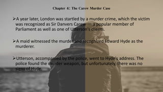 Chapter 4: The Carew Murder Case
A year later, London was startled by a murder crime, which the victim
was recognized as Sir Danvers Carew － a popular member of
Parliament as well as one of Utterson's clients.
A maid witnessed the murder and recognized Edward Hyde as the
murderer.
Utterson, accompanied by the police, went to Hyde's address. The
police found the murder weapon, but unfortunately, there was no
signs of Hyde.
 