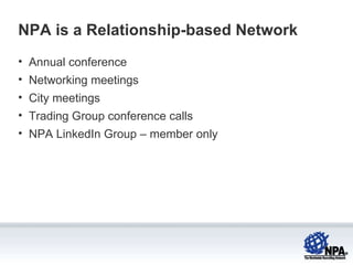 NPA is a Relationship-based Network Annual conference Networking meetings City meetings Trading Group conference calls NPA LinkedIn Group – member only 