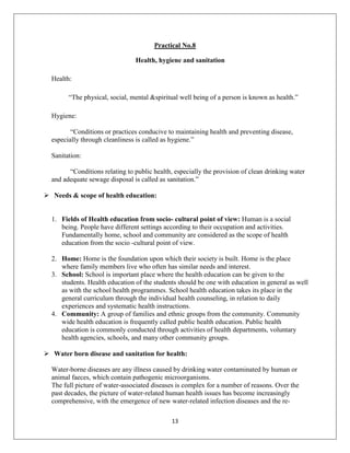 13
Practical No.8
Health, hygiene and sanitation
Health:
“The physical, social, mental &spiritual well being of a person is known as health.”
Hygiene:
“Conditions or practices conducive to maintaining health and preventing disease,
especially through cleanliness is called as hygiene.”
Sanitation:
“Conditions relating to public health, especially the provision of clean drinking water
and adequate sewage disposal is called as sanitation.”
 Needs & scope of health education:
1. Fields of Health education from socio- cultural point of view: Human is a social
being. People have different settings according to their occupation and activities.
Fundamentally home, school and community are considered as the scope of health
education from the socio -cultural point of view.
2. Home: Home is the foundation upon which their society is built. Home is the place
where family members live who often has similar needs and interest.
3. School: School is important place where the health education can be given to the
students. Health education of the students should be one with education in general as well
as with the school health programmes. School health education takes its place in the
general curriculum through the individual health counseling, in relation to daily
experiences and systematic health instructions.
4. Community: A group of families and ethnic groups from the community. Community
wide health education is frequently called public health education. Public health
education is commonly conducted through activities of health departments, voluntary
health agencies, schools, and many other community groups.
 Water born disease and sanitation for health:
Water-borne diseases are any illness caused by drinking water contaminated by human or
animal faeces, which contain pathogenic microorganisms.
The full picture of water-associated diseases is complex for a number of reasons. Over the
past decades, the picture of water-related human health issues has become increasingly
comprehensive, with the emergence of new water-related infection diseases and the re-
 