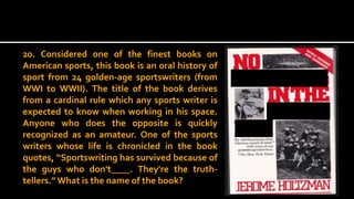 20. Considered one of the finest books on
American sports, this book is an oral history of
sport from 24 golden-age sportswriters (from
WWI to WWII). The title of the book derives
from a cardinal rule which any sports writer is
expected to know when working in his space.
Anyone who does the opposite is quickly
recognized as an amateur. One of the sports
writers whose life is chronicled in the book
quotes, “Sportswriting has survived because of
the guys who don't____. They're the truth-
tellers.” What is the name of the book?
 
