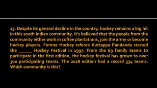 23. Despite its general decline in the country, hockey remains a big hit
in this south Indian community. It’s believed that the people from the
community either work in coffee plantations, join the army or become
hockey players. Former Hockey referee Kuttappa Pandanda started
the ______ Hockey Festival in 1997. From the 69 family teams to
participate in the first edition, the hockey festival has grown to over
300 participating teams. The 2018 edition had a record 334 teams.
Which community is this?
 