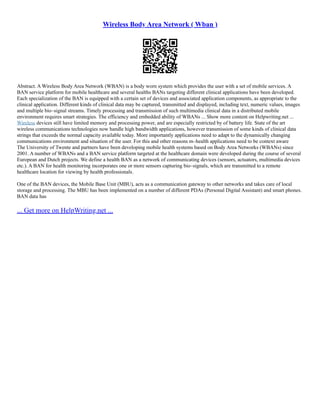 Wireless Body Area Network ( Wban )
Abstract. A Wireless Body Area Network (WBAN) is a body worn system which provides the user with a set of mobile services. A
BAN service platform for mobile healthcare and several healths BANs targeting different clinical applications have been developed.
Each specialization of the BAN is equipped with a certain set of devices and associated application components, as appropriate to the
clinical application. Different kinds of clinical data may be captured, transmitted and displayed, including text, numeric values, images
and multiple bio–signal streams. Timely processing and transmission of such multimedia clinical data in a distributed mobile
environment requires smart strategies. The efficiency and embedded ability of WBANs ... Show more content on Helpwriting.net ...
Wireless devices still have limited memory and processing power, and are especially restricted by of battery life. State of the art
wireless communications technologies now handle high bandwidth applications, however transmission of some kinds of clinical data
strings that exceeds the normal capacity available today. More importantly applications need to adapt to the dynamically changing
communications environment and situation of the user. For this and other reasons m–health applications need to be context aware
The University of Twente and partners have been developing mobile health systems based on Body Area Networks (WBANs) since
2001. A number of WBANs and a BAN service platform targeted at the healthcare domain were developed during the course of several
European and Dutch projects. We define a health BAN as a network of communicating devices (sensors, actuators, multimedia devices
etc.). A BAN for health monitoring incorporates one or more sensors capturing bio–signals, which are transmitted to a remote
healthcare location for viewing by health professionals.
One of the BAN devices, the Mobile Base Unit (MBU), acts as a communication gateway to other networks and takes care of local
storage and processing. The MBU has been implemented on a number of different PDAs (Personal Digital Assistant) and smart phones.
BAN data has
... Get more on HelpWriting.net ...
 