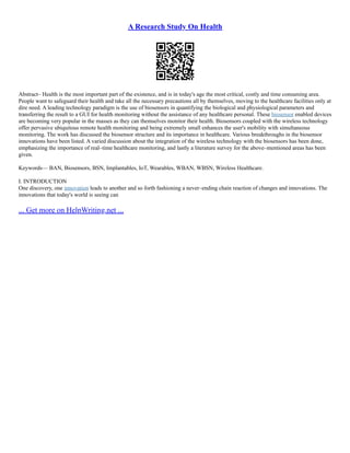 A Research Study On Health
Abstract– Health is the most important part of the existence, and is in today's age the most critical, costly and time consuming area.
People want to safeguard their health and take all the necessary precautions all by themselves, moving to the healthcare facilities only at
dire need. A leading technology paradigm is the use of biosensors in quantifying the biological and physiological parameters and
transferring the result to a GUI for health monitoring without the assistance of any healthcare personal. These biosensor enabled devices
are becoming very popular in the masses as they can themselves monitor their health. Biosensors coupled with the wireless technology
offer pervasive ubiquitous remote health monitoring and being extremely small enhances the user's mobility with simultaneous
monitoring. The work has discussed the biosensor structure and its importance in healthcare. Various breakthroughs in the biosensor
innovations have been listed. A varied discussion about the integration of the wireless technology with the biosensors has been done,
emphasizing the importance of real–time healthcare monitoring, and lastly a literature survey for the above–mentioned areas has been
given.
Keywords–– BAN, Biosensors, BSN, Implantables, IoT, Wearables, WBAN, WBSN, Wireless Healthcare.
I. INTRODUCTION
One discovery, one innovation leads to another and so forth fashioning a never–ending chain reaction of changes and innovations. The
innovations that today's world is seeing can
... Get more on HelpWriting.net ...
 