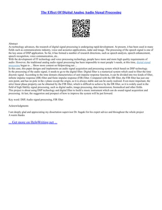 The Effect Of Digital Analog Audio Signal Processing
Abstract
As technology advances, the research of digital signal processing is undergoing rapid development. At present, it has been used in many
fields such as communications industry, voice and acoustics applications, radar and image. The processing of the speech signal is one of
the key areas of DSP application. So far, it has formed a number of research directions, such as speech analysis, speech enhancement,
speech recognition, voice communication, etc..
With the development of IT technology and voice processing technology, people have more and more high quality requirements of
audio. However, the traditional analog audio signal processing has been impossible to meet people 's needs, at this time, digital signal
processing began to ... Show more content on Helpwriting.net ...
In this case, this paper designs and implements an audio signal acquisition and processing system which based on DSP technology.
In the processing of the audio signal, it needs to go to the digital filter. Digital filter is a numerical system which used to filter the time
discrete signal. According to the time domain characteristics of unit impulse response function, it can be divided into two kinds of filter,
infinite impulse response (IIR) filter and finite impulse response (FIR) filter. Compared with the IIR filter, the FIR filter has just one
zero point, and has no pole in the z plane except the origin, so it is always stable and can be easily realized. Even more important, the
strict linear phase property can be obtained by the FIR filter, which is difficult to achieve by the IIR filter, so it is widely used in the
field of high fidelity signal processing, such as digital audio, image processing, data transmission, biomedical and other fields.
This project is about using DSP technology and digital filter to build a music instrument which can do sound signal acquisition and
processing. At last, the suggestion and prospect of how to improve the system will be put forward.
Key word: DSP, Audio signal processing, FIR filter
Acknowledgments
I am deeply glad and appreciating my dissertation supervisor Dr. Itagaki for his expert advice and throughout the whole project
A warm thanks
... Get more on HelpWriting.net ...
 