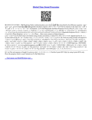 Digital Time Signal Processing
BE EXTC D T S P DEC– 2004 By Kiran Talele ( talelesir@yahoo.com ) Q 1. (a) FIR filter described by the difference equation : y(n) =
x (n) + x (n – 4) (i) Compute and sketch magnitude and phase response. [4] ⎛π ⎞ ⎛π ⎞ (ii) Find its response to the input x(n) = cos⎜ n
⎟ + cos⎜ n ⎟, − ∞ < n < ∞. ⎝2 ⎠ ⎝4 ⎠ [4] Solution : (i) To find Magnitude and Phase Response Given (i) By ZT, y (n) = x (n) + x (n
– 4) Y (z) = x (z) + z –4 x (z = x (z) (1 + z –4) H (z) = 1 + z –4 z = e jw H (e jw) = 1 + e –j4w Put = e − j2 w e j2 w + e − j2 w H (e jw )
= e − j2 w [2 cos (2w )] (i) (ii) (iii) w 0 0.1 π 0.2 π 0.3 π 0.4 π 0.5 π 0.6 π 0.7 π 0.8 π 0.9 π π [ ] Magnitude Response M (w) = | Hr(w) | =
| 2 cos (2w) | Phase Response : φ ( w ) = e − j2 w Phase ... Show more content on Helpwriting.net ...
y (n) = x (n) * h (n) To find Linear convolution using circular convolution, I. Select N=L+M–1=4+3–1=6 II. Append x[n] by (N – L =
2) zeros and h (n) by (N – m = 3) zeros x (n) = { 1, 2, 3, 4, 0, 0 } ∴ h (n) = { 2, 3, 1, 0, 0, 0 } III. Find y(n) using circular convolution N
−1 y( n ) = x ( n ) ⊗ h ( n ) = y(n ) = 5 m =0 ∑ x ( m ) h ( n − m) where N = 6 m =0 ∑ x ( m ) h ( n − m) 5 i) n = 0, y (0) = m=0 ∑ x (
m) h ( − m) 2 y(0) = (1)( 2) + ( 2)(0) + (3)(0) + (4)(0) + (0)(1) + (0)(3) = ii) n = 1, y(1) = y(1) = (1)(3) + ( 2)( 2) + (3)(0) + ( 4)(0) + (0)
+ (0)(1) = iii) n = 2, y(2) = m =0 ∑ x(m) h (1 − m) 7 5 5 y(2) = (1)(1) + ( 2)(3) + (3)( 2) + 0 + 0 + 0 = 13 DSP Help Line : 9987030881
m =0 ∑ x ( m) h ( 2 − m ) www.guideforengineers.com B E EXTC iv) n = 3, y(3) = 5 DTS P DEC– 2004 6 y(3) = 0 + ( 2)(1) + (3)(3)
+ (4)( 2) + 0 + 0 = 19 v) n = 4, y(4) = m =0 ∑ x(m) h (3 − m) 5 y(4) = 0 + 0 + (3)(1) + ( 4)(3) + (0) + (0) = 15 m =0 ∑ x ( m) h ( 4 − m)
5 vi) n = 5, y(5) = = 0 + 0 + 0 + ( 4)(1) + 0 + 0 = m =0 ∑ x(m) h(5 − m) 4 ANS y[n] = { 2 , 7, 13, 19, 15, 4 } ↑
––––––––––––––––––––––––––––––––––––––––––––––––––––––––––––––––––––––––––––––––––––––––––––––––––––––––––––––
Q 2. (a) The real sequence of length 8 is given as x[n] = {1, 2, 2, 0, 1, 1, 1 } Find the 8 point DFT X[k], by using 4 point DFTs only.
Prove the property which is used. Solution (a) To find X[k] Given
... Get more on HelpWriting.net ...
 