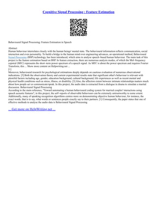 Cognitive Signal Processing : Feature Estimation
Behavioural Signal Processing: Feature Estimation in Speech
Abstract
Human behaviour interrelates closely with the human beings' mental state. The behavioural information reflects communication, social
interaction and even personality. To build a bridge to the human mind over engineering advances, an operational method, Behavioural
Signal Processing (BSP) technology, has been introduced, which aims to analyse speech–based human behaviour. The main task of this
project is the feature estimation based on BSP. In feature extraction, there are numerous analysis modes, of which the Mel–frequency
cepstral (MFC) represents the short–term power spectrum of a speech signal. As MFC is about the power spectrum and requires Fourier
Transform, this ... Show more content on Helpwriting.net ...
[1]
Moreover, behavioural research for psychological estimations deeply depends on cautious evaluation of numerous observational
indications. [5] Both the observation theory and current experimental results state that significant other's behaviour is relevant with
plentiful factors including age, gender, education background, cultural background, life experiences as well as recent mental and
physical health conditions such as stress, illness, or disability. [3] Also, the affection extent between intimate relationships matters much
about how people act or communicate/speak. In this project, the audio data is extracted from a dialogue in drama to simulate a marital
discussion. Behavioural Signal Processing
According to the main reference, "Toward automating a human behavioural coding system for married couples' interactions using
speech acoustic features", in this project, the self–reports of observable behaviours can be extremely untrustworthy to some extent.
Additionally, many of speaking recognition algorithms centres more on demonstrating objective human behaviour, for instance, the
exact words, that is to say, what words or sentences people exactly say to their partners. [1] Consequently, the paper states that one of
effective methods to analyse the audio data is Behavioural Signal Processing
... Get more on HelpWriting.net ...
 