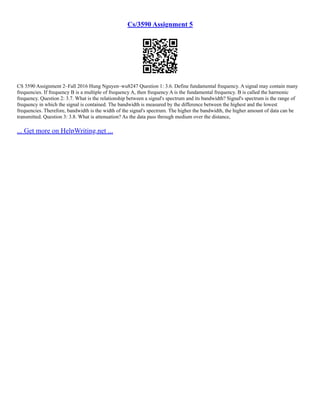 Cs/3590 Assignment 5
CS 3590 Assignment 2–Fall 2016 Hung Nguyen–wu8247 Question 1: 3.6. Define fundamental frequency. A signal may contain many
frequencies. If frequency B is a multiple of frequency A, then frequency A is the fundamental frequency. B is called the harmonic
frequency. Question 2: 3.7. What is the relationship between a signal's spectrum and its bandwidth? Signal's spectrum is the range of
frequency in which the signal is contained. The bandwidth is measured by the difference between the highest and the lowest
frequencies. Therefore, bandwidth is the width of the signal's spectrum. The higher the bandwidth, the higher amount of data can be
transmitted. Question 3: 3.8. What is attenuation? As the data pass through medium over the distance,
... Get more on HelpWriting.net ...
 