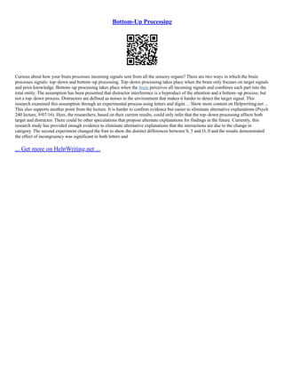 Bottom-Up Processing
Curious about how your brain processes incoming signals sent from all the sensory organs? There are two ways in which the brain
processes signals: top–down and bottom–up processing. Top–down processing takes place when the brain only focuses on target signals
and prior knowledge. Bottom–up processing takes place when the brain perceives all incoming signals and combines each part into the
total entity. The assumption has been presented that distractor interference is a byproduct of the attention and a bottom–up process, but
not a top–down process. Distractors are defined as noises in the environment that makes it harder to detect the target signal. This
research examined this assumption through an experimental process using letters and digits ... Show more content on Helpwriting.net ...
This also supports another point from the lecture. It is harder to confirm evidence but easier to eliminate alternative explanations (Psych
240 lecture, 9/07/16). Here, the researchers, based on their current results, could only infer that the top–down processing affects both
target and distractor. There could be other speculations that propose alternate explanations for findings in the future. Currently, this
research study has provided enough evidence to eliminate alternative explanations that the interactions are due to the change in
category. The second experiment changed the font to show the distinct differences between S, 5 and O, 0 and the results demonstrated
the effect of incongruency was significant in both letters and
... Get more on HelpWriting.net ...
 