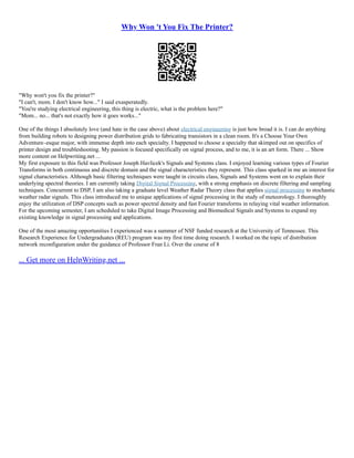 Why Won 't You Fix The Printer?
"Why won't you fix the printer?"
"I can't, mom. I don't know how..." I said exasperatedly.
"You're studying electrical engineering, this thing is electric, what is the problem here?"
"Mom... no... that's not exactly how it goes works..."
One of the things I absolutely love (and hate in the case above) about electrical engineering is just how broad it is. I can do anything
from building robots to designing power distribution grids to fabricating transistors in a clean room. It's a Choose Your Own
Adventure–esque major, with immense depth into each specialty. I happened to choose a specialty that skimped out on specifics of
printer design and troubleshooting. My passion is focused specifically on signal process, and to me, it is an art form. There ... Show
more content on Helpwriting.net ...
My first exposure to this field was Professor Joseph Havlicek's Signals and Systems class. I enjoyed learning various types of Fourier
Transforms in both continuous and discrete domain and the signal characteristics they represent. This class sparked in me an interest for
signal characteristics. Although basic filtering techniques were taught in circuits class, Signals and Systems went on to explain their
underlying spectral theories. I am currently taking Digital Signal Processing, with a strong emphasis on discrete filtering and sampling
techniques. Concurrent to DSP, I am also taking a graduate level Weather Radar Theory class that applies signal processing to stochastic
weather radar signals. This class introduced me to unique applications of signal processing in the study of meteorology. I thoroughly
enjoy the utilization of DSP concepts such as power spectral density and fast Fourier transforms in relaying vital weather information.
For the upcoming semester, I am scheduled to take Digital Image Processing and Biomedical Signals and Systems to expand my
existing knowledge in signal processing and applications.
One of the most amazing opportunities I experienced was a summer of NSF funded research at the University of Tennessee. This
Research Experience for Undergraduates (REU) program was my first time doing research. I worked on the topic of distribution
network reconfiguration under the guidance of Professor Fran Li. Over the course of 8
... Get more on HelpWriting.net ...
 