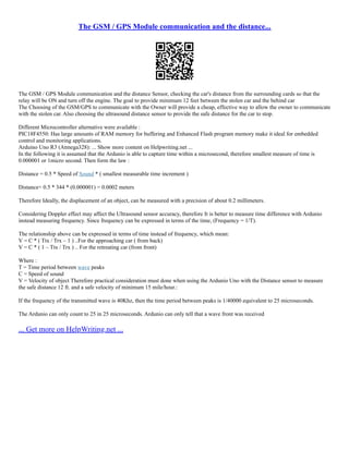 The GSM / GPS Module communication and the distance...
The GSM / GPS Module communication and the distance Sensor, checking the car's distance from the surrounding cards so that the
relay will be ON and turn off the engine. The goal to provide minimum 12 feet between the stolen car and the behind car
The Choosing of the GSM/GPS to communicate with the Owner will provide a cheap, effective way to allow the owner to communicate
with the stolen car. Also choosing the ultrasound distance sensor to provide the safe distance for the car to stop.
Different Microcontroller alternative were available :
PIC18F4550: Has large amounts of RAM memory for buffering and Enhanced Flash program memory make it ideal for embedded
control and monitoring applications.
Arduino Uno R3 (Atmega328): ... Show more content on Helpwriting.net ...
In the following it is assumed that the Ardunio is able to capture time within a microsecond, therefore smallest measure of time is
0.000001 or 1micro second. Then form the law :
Distance = 0.5 * Speed of Sound * ( smallest measurable time increment )
Distance= 0.5 * 344 * (0.000001) = 0.0002 meters
Therefore Ideally, the displacement of an object, can be measured with a precision of about 0.2 millimeters.
Considering Doppler effect may affect the Ultrasound sensor accuracy, therefore It is better to measure time difference with Ardunio
instead measuring frequency. Since frequency can be expressed in terms of the time, (Frequency = 1/T).
The relationship above can be expressed in terms of time instead of frequency, which mean:
V = C * ( Ttx / Trx – 1 ) ..For the approaching car ( from back)
V = C * ( 1 – Ttx / Trx ) .. For the retreating car (from front)
Where :
T = Time period between wave peaks
C = Speed of sound
V = Velocity of object Therefore practical consideration must done when using the Ardunio Uno with the Distance sensor to measure
the safe distance 12 ft. and a safe velocity of minimum 15 mile/hour.:
If the frequency of the transmitted wave is 40Khz, then the time period between peaks is 1/40000 equivalent to 25 microseconds.
The Ardunio can only count to 25 in 25 microseconds. Ardunio can only tell that a wave front was received
... Get more on HelpWriting.net ...
 