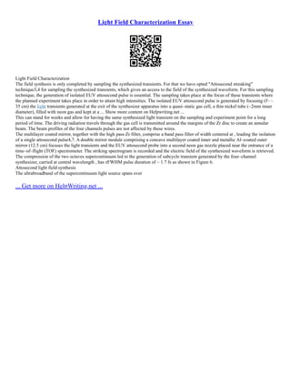 Light Field Characterization Essay
Light Field Characterization
The field synthesis is only completed by sampling the synthesized transients. For that we have opted "Attosecond streaking"
technique3,4 for sampling the synthesized transients, which gives an access to the field of the synthesized waveform. For this sampling
technique, the generation of isolated EUV attosecond pulse is essential. The sampling takes place at the focus of these transients where
the planned experiment takes place in order to attain high intensities. The isolated EUV attosecond pulse is generated by focusing (f~ –
35 cm) the light transients generated at the exit of the synthesizer apparatus into a quasi–static gas cell, a thin nickel tube (~2mm inner
diameter), filled with neon gas and kept at a ... Show more content on Helpwriting.net ...
This can stand for weeks and allow for having the same synthesized light transient on the sampling and experiment point for a long
period of time. The driving radiation travels through the gas cell is transmitted around the margins of the Zr disc to create an annular
beam. The beam profiles of the four channels pulses are not affected by these wires.
The multilayer coated mirror, together with the high pass Zr filter, comprise a band pass filter of width centered at , leading the isolation
of a single attosecond pulse4,7. A double mirror module comprising a concave multilayer coated inner and metallic Al–coated outer
mirror (12.5 cm) focuses the light transients and the EUV attosecond probe into a second neon gas nozzle placed near the entrance of a
time–of–flight (TOF) spectrometer. The striking spectrogram is recorded and the electric field of the synthesized waveform is retrieved.
The compression of the two octaves supercontinuum led to the generation of subcycle transient generated by the four–channel
synthesizer, carried at central wavelength , has τFWHM pulse duration of ~ 1.7 fs as shown in Figure 6.
Attosecond light field synthesis
The ultrabroadband of the supercontinuum light source spans over
... Get more on HelpWriting.net ...
 