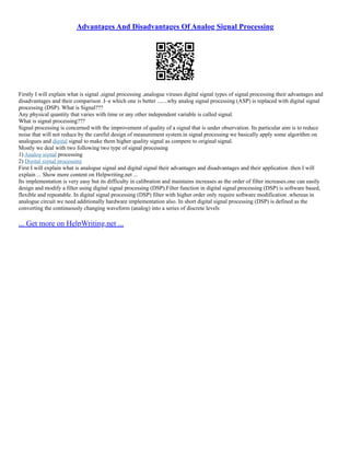 Advantages And Disadvantages Of Analog Signal Processing
Firstly I will explain what is signal ,signal processing ,analogue viruses digital signal types of signal processing their advantages and
disadvantages and their comparison .I–e which one is better .......why analog signal processing (ASP) is replaced with digital signal
processing (DSP). What is Signal???
Any physical quantity that varies with time or any other independent variable is called signal.
What is signal processing???
Signal processing is concerned with the improvement of quality of a signal that is under observation. Its particular aim is to reduce
noise that will not reduce by the careful design of measurement system.in signal processing we basically apply some algorithm on
analogues and digital signal to make them higher quality signal as compere to original signal.
Mostly we deal with two following two type of signal processing
1) Analog signal processing
2) Digital signal processing
First I will explain what is analogue signal and digital signal their advantages and disadvantages and their application .then I will
explain ... Show more content on Helpwriting.net ...
Its implementation is very easy but its difficulty in calibration and maintains increases as the order of filter increases.one can easily
design and modify a filter using digital signal processing (DSP).Filter function in digital signal processing (DSP) is software based,
flexible and repeatable. In digital signal processing (DSP) filter with higher order only require software modification .whereas in
analogue circuit we need additionally hardware implementation also. In short digital signal processing (DSP) is defined as the
converting the continuously changing waveform (analog) into a series of discrete levels
... Get more on HelpWriting.net ...
 