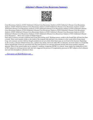 Alzheimer's Disease Cross Recurrence Summary
Cross Recurrence Analysis of EEG Alzheimer's Disease Cross Recurrence Analysis of EEG Alzheimer's Disease Cross Recurrence
Analysis of EEG Alzheimer's Disease Cross Recurrence Analysis of EEG Alzheimer's Disease Cross Recurrence Analysis of EEG
Alzheimer's Disease Cross Recurrence Analysis of EEG Alzheimer's Disease Cross Recurrence Analysis of EEG Alzheimer's Disease
Cross Recurrence Analysis of EEG Alzheimer's Disease Cross Recurrence Analysis of EEG Alzheimer's Disease Cross Recurrence
Analysis of EEG Alzheimer's Disease Cross Recurrence Analysis of EEG Alzheimer's Disease Cross Recurrence Analysis of EEG
Alzheimer's Disease Cross Recurrence Analysis of EEG Alzheimer's Disease Cross Recurrence Analysis of EEG Alzheimer's Disease
Cross Recurrence ... Show more content on Helpwriting.net ...
Each type of memory activates a different area in the brain during recall. Working memory resides in the frontal lobe and lasts less than
a minute. Short–term memory resides in the inside of the temporal lobe and lasts a few minutes to a few weeks before being erased.
Long–term memory can last a lifetime though scientists are not yet certain which brain areas are involved in this function. Depending
on the severity of disease related memory loss, a patient may satisfy criteria for either MCI or dementia. In recent studies it is found that
inferior parietal lobe lesions are associated with short term memory loss and non dominant parietal lobe lesions produce impaired
attention. Most of the current studies are in resting EC condition, comparing AD/MCI to controls. Some studies are conducted on EEG
of MCI subjects in working memory task state have suggested the presence of compensatory processes in MCI subjects which enhances
inter and intra hemispheric coherence in these
... Get more on HelpWriting.net ...
 