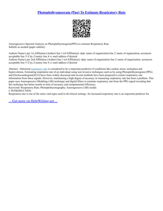 Photoplethysmogram (Ppg) To Estimate Respiratory Rate
Autoregressive Spectral Analysis on Photoplethysmogram(PPG) to estimate Respiratory Rate.
Subtitle as needed (paper subtitle)
Authors Name/s per 1st Affiliation (Author) line 1 (of Affiliation): dept. name of organization line 2–name of organization, acronyms
acceptable line 3–City, Country line 4–e–mail address if desired
Authors Name/s per 2nd Affiliation (Author) line 1 (of Affiliation): dept. name of organization line 2–name of organization, acronyms
acceptable line 3–City, Country line 4–e–mail address if desired
Abstract– Abnormal respiratory rate is considered to be a important predictor of conditions like cardiac arrest, tachypnea and
hypervolemia. Estimating respiration rate of an individual using non invasive techniques such as by using Photoplethysmogram (PPG)
and Electrocardiogram(ECG) have been widely discussed and several methods have been proposed to extract respiratory rate
information from these signals. However, maintaining a high degree of accuracy in measuring respiratory rate has been a problem. This
paper uses Autoregressive Modeling (AR) technique and digital filters to estimate respiratory rate from the PPG signal revealing that
this technique has better results in term of accuracy and computational efficiency.
Keywords–Respiratory Rate; Photoplethysmography; Autoregressive (AR) model.
I. INTRODUCTION
Respiration rate is one of the main vital signs used in all clinical settings. An increased respiratory rate is an important predictor for
... Get more on HelpWriting.net ...
 