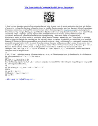 The Fundamental Concepts Behind Signal Processing
A signal is a time dependent, numerical representation of events in the physical world. In typical applications, the signal is in the form
of a current or a voltage. For the signal to be useful, it must be modeled. Signal processing takes time dependent data, and manipulates
it to create a mathematical model useful to practical problem solvers. Many techniques for signal processing exist, including Fourier
Transforms, moving averages, filtering, and spectral analysis. Spectral analysis uses sampled data to reconstruct a given signal. Though
conceptually simple, sampling is typically impractical for most applications due to the large quantity of data involved in the
calculations. However, the fundamental concepts behind signal processing ... Show more content on Helpwriting.net ...
Fourier Series require an infinite number of frequencies, but the sampling frequency is subdivided into a finite number of frequency
ranges to reduce calculations. One cosine and one sine function is needed to represent the signal for each subdivision of the sampling
frequency. If the sampled data is represented by a vector, it can be written as a linear combination of two vectors, each composed of the
appropriate sinusoidal entries. Let b m contain the cosine entries at frequency subdivision m, and c contain the sine entries at m
subdivision m. Then, B=[b  b] , C=[c  c] , D=[B C] , and the columns 0m0m of D form a basis for the vector space V. It can
be shown that the columns of D are, in fact, an orthogonal basis because the dot product of any two vectors in D is zero.
The signal s∈V , and s=BuCv . This can be rewritten as s=Dw where w=[u] . Given that the columns of D form an
orthogonal basis, the weights can be
v
[s⋅b ] [s⋅c ] calculated using the following relation: u = m , v = m . This discussion forms the foundation for the calculations in
the following example. m  m c⋅c bm⋅bm m m
￼￼
EXAMPLE: SAMPLING AT 60 HZ
Take the following signal: s={1, 5, 9, 1, 2, 1} where s is sampled at at a rate of 60 Hz. Subdividing into 6 equal frequency ranges yields
the following sinusoidal vectors:
10
￼1033 b = [ ] c = [ ] b = c = cos sin 33
￼￼10
1 0 cos2 sin2
￼￼0,0,1 ,1 , 1 0 cos sin
[][] cos5
... Get more on HelpWriting.net ...
 