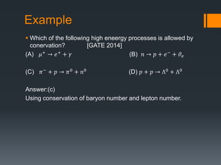 Example
 Which of the following high eneergy processes is allowed by
conervation? [GATE 2014]
(A) 𝜇+
→ 𝑒+
+ 𝛾 (B) 𝑛 → 𝑝 + 𝑒−
+ 𝜗𝑒
(C) 𝜋− + 𝑝 → 𝜋0 + 𝑛0 (D) 𝑝 + 𝑝 → Ʌ0 + Ʌ0
Answer:(c)
Using conservation of baryon number and lepton number.
 