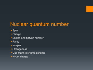 Nuclear quantum number
 Spin
 Charge
 Lepton and baryon number
 Parity
 Isospin
 Strangeness
 Gell-mann-nishijima scheme
 Hyper charge
 