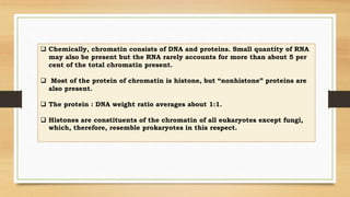  Chemically, chromatin consists of DNA and proteins. Small quantity of RNA
may also be present but the RNA rarely accounts for more than about 5 per
cent of the total chromatin present.
 Most of the protein of chromatin is histone, but “nonhistone” proteins are
also present.
 The protein : DNA weight ratio averages about 1:1.
 Histones are constituents of the chromatin of all eukaryotes except fungi,
which, therefore, resemble prokaryotes in this respect.
 