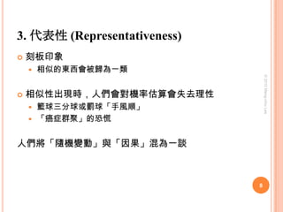 3. 代表性 (Representativeness)刻板印象相似的東西會被歸為一類相似性出現時，人們會對機率估算會失去理性籃球三分球或罰球「手風順」「癌症群聚」的恐慌人們將「隨機變動」與「因果」混為一談8© 2010 Meng-chiu Lee