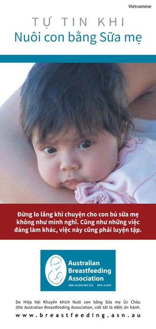 Do Hiệp hội Khuyến khích Nuôi con bằng Sữa mẹ Úc Châu
(the Australian Breastfeeding Association, viết tắt là ABA) ấn hành.
w w w . b r e a s t f e e d i n g . a s n . a u
Đừng lo lắng khi chuyện cho con bú sữa mẹ
không như mình nghĩ. Cũng như những việc
đáng làm khác, việc này cũng phải luyện tập.
T Ự T I N K H I
Nuôi con bằng Sữa mẹ
Vietnamese
 