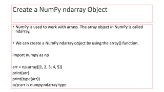 Create a NumPy ndarray Object
• NumPy is used to work with arrays. The array object in NumPy is called
ndarray.
• We can create a NumPy ndarray object by using the array() function.
import numpy as np
arr = np.array([1, 2, 3, 4, 5])
print(arr)
print(type(arr))
o/p:arr is numpy.ndarray type
 