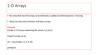 1-D Arrays
• An array that has 0-D arrays as its elements is called uni-dimensional or 1-D array.
• These are the most common and basic arrays.
Example
Create a 1-D array containing the values 1,2,3,4,5:
import numpy as np
arr = np.array([1, 2, 3, 4, 5])
print(arr)
 